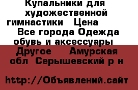 Купальники для  художественной гимнастики › Цена ­ 8 500 - Все города Одежда, обувь и аксессуары » Другое   . Амурская обл.,Серышевский р-н